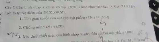 Câu 7. Cho hình chóp S ABCD có đáy ABCD là hình bình hành tâm 0 .Gọi H,I,K , L lần
lượt là trung điểm của SA,SC,OB,SD.
1. Tim giao tuyến của các cặp mặt phẳng (SAC) và (SBD)
2. Chứng minh OL//(HIK)
3. Xác định thiết diện của hình chóp S.ABCD khi cǎt bởi mặt phẳng
(HIK)