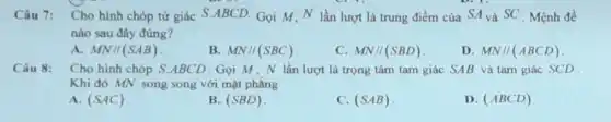 Câu 7: Cho hình chóp tứ giác S ABCD. Gọi M,N lần lượt là trung điểm của SA và SC Mệnh đề
nào sau đây đúng?
A. MN//(SAB)
B. MN//(SBC)
C. MN//(SBD)
D. MN//(ABCD)
Câu 8: Cho hình chóp S ABCD.Gọi M,N lần lượt là trọng tâm tam giác SAB và tam giác SCD
Khi đó MN song song với mặt phẳng
A. (SAC)
B. (SBD)
C. (SAB)
D. (ABCD)