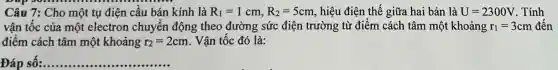 Câu 7: Cho một tụ điện câu bán kính là R_(1)=1cm,R_(2)=5cm , hiệu điện thế giữa hai bản là U=2300V . Tính
vận tốc của một electron chuyến động theo đường sức điện trường từ điểm cách tâm một khoảng r_(1)=3cm đến
điểm cách tâm một khoảng r_(2)=2cm . Vận tốc đó là:
Đáp số: __