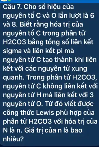 Câu 7. Cho số hiệu củ a
nguyên tố C và O lần lướt là 6
và 8. Biết rằn g hóa trị của
nguyên tố C trong phân tử
H2CO3 bảng tông số liên kết
sigma và liên kết pi ma
nguyên tử C tạ o thành khi li ên
kết với các n guyên tử xung
quanh. Trong phân tử H2CO3
nguyên tử C không liê n kết với
nguyên tử H m à liên k ết với 3
nguyên tử O . Từ đó viết được
công thức Lewis phù hợp của
phân tử H2CO3 với hóa trị của
N là n. G iá trị của n là bao