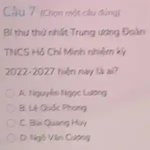 Câu 7 (Chon một câu đúng)
Bí thu thứ nhất Trung uong Đoàn
TNCS Hồ Chí Minh nhiệm ki
2022-2027 hiện nay là ai?
A. Nguyên Ngoc Lương
B. Lê Quốc Phong
C. Bui Quang Huy
D. Ngô Vǎn Cương