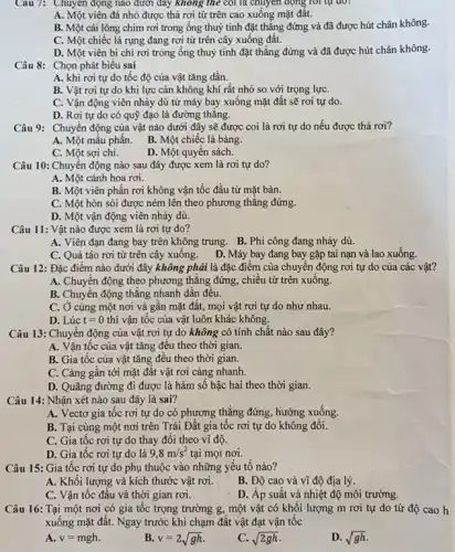 Câu 7: Chuyên động nào dưới đây không the coi là chuyển động
A. Một viên đá nhỏ được thả rơi từ trên cao xuống mặt đất.
B. Một cái lông chim rơi trong ống thuỷ tinh đặt thǎng đứng và đã được hút chân không.
C. Một chiếc lá rụng đang rơi từ trên cây xuống đất.
D. Một viên bi chì rơi trong ống thuỷ tinh đặt thẳng đứng và đã được hút chân không.
Câu 8: Chọn phát biểu sai
A. khi rơi tự do tốc độ của vật tǎng dần.
B. Vật rơi tự do khi lực cản không khí rất nhỏ so với trọng lựC.
C. Vận động viên nhảy dù từ máy bay xuống mặt đất sẽ rơi tự do.
D. Rơi tự do có quỹ đạo là đường thǎng.
Câu 9: Chuyển động của vật nào dưới đây sẽ được coi là rơi tự do nếu được thả rơi?
A. Một mẫu phấn.
B. Một chiếc lá bàng.
C. Một sợi chi.
D. Một quyển sách.
Câu 10: Chuyển động nào sau đây được xem là rơi tự do?
A. Một cánh hoa rơi.
B. Một viên phấn rơi không vận tốc đầu từ mặt bàn.
C. Một hòn sòi được ném lên theo phương thǎng đứng
D. Một vận động viên nhảy dù.
Câu 11: Vật nào được xem là rơi tự do?
A. Viên đạn đang bay trên không trung. B. Phi công đang nhảy dù.
C. Quả táo rơi từ trên cây xuống. D. Máy bay đang bay gặp tai nạn và lao xuống.
Câu 12: Đặc điểm nào dưới đây không phải là đặc điểm của chuyển động rơi tự do của các vật?
A. Chuyển động theo phương thẳng đứng, chiều từ trên xuống.
B. Chuyển động thẳng nhanh dần đều.
C. Ở cùng một nơi và gân mặt đất, mọi vật rơi tự do như nhau.
D. Lúc t=0 thì vận tốc của vật luôn khác không.
Câu 13: Chuyển động của vật rơi tự do không có tính chât nào sau đây?
A. Vận tốc của vật tǎng đều theo thời gian.
B. Gia tốc của vật tǎng đều theo thời gian.
C. Càng gân tới mặt đất vật rơi càng nhanh.
D. Quãng đường đi được là hàm số bậc hai theo thời gian.
Câu 14: Nhận xét nào sau đây là sai?
A. Vectơ gia tôc rơi tự do có phương thẳng đứng, hướng xuống.
B. Tại cùng một nơi trên Trái Đất gia tốc rơi tự do không đôi.
C. Gia tốc rơi tự do thay đổi theo vĩ độ.
D. Gia tốc rơi tự do là 9,8m/s^2 tại mọi nơi.
Câu 15: Gia tốc rơi tự do phụ thuộc vào những yêu tố nào?
A. Khối lượng và kích thước vật rơi.
B. Độ cao và vĩ độ địa lý.
D. Áp suất và nhiệt độ môi trường.
Câu 16: Tại một nơi có gia tốc trọng trường g, một vật có khối lượng m rơi tự do từ độ cao h
xuống mặt đất. Ngay trước khi chạm đất vật đạt vận tốc
A. v=mgh
B. v=2sqrt (gh)
C. sqrt (2gh)
D. sqrt (gh)