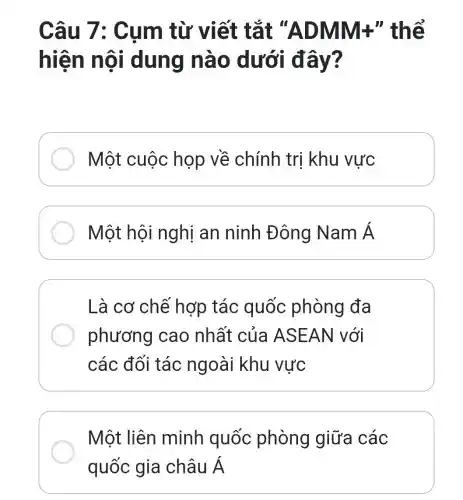 Câu 7 : Cụm từ v iết tắt "A DMM+" thể
hiện n ôi dung nà 0 dưới đ ây?
Một cuộc họp về chính tri khu vực
Một hộ i nghị an ninh Đông Nam Á
Là cơ chế hợp tác quốc phòng đa
phương cao nhất của ASEAN | với
các đối tác ngoài khu vực
Một liên minh quốc phòng giữa các