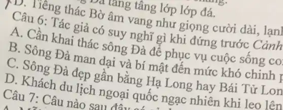 Câu 7: Câu nào sau đây
riang tâng lớp lớp đá.
D. Tiêng thác Bờ âm vang như giọng cười dài, lạn]
Câu 6: Tác giả có suy nghĩ gì khi đứng trước Cảnh
A. Cần khai thác sông Đà đê phục vụ cuộc sông co
B. Sông Đà man dai và bí mật đến mức khó chinh I
C. Sông Đà đẹp gân bằng Hạ Long hay Bái Tử Lon
D. Khách du lịch ngoại quốc ngạc nhiên khi leo lên