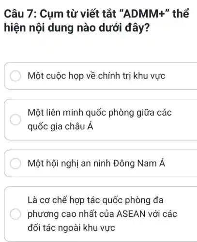 Câu 7: Cum từ viết tắt "A DMM+" thể
hiện nội dung nào dưới đây?
Một cuộc họp về chính trị khu vực
Một liên minh quốc phòng giữa các
quốc gia châu Á
Một hội nghị an ninh Đông Nam Á
Là cơ chế hợp tác quốc phòng đa
phương cao nhất của ASE AN với các