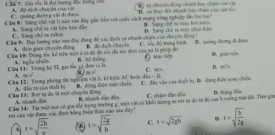 Câu 7: Gia tốc là đại lượng đặc trung cho
B. sự chuyển động nhanh hay chậm của vật.
A. độ dịch chuyên của vật
C. quãng đường vật đi đượC.
D. sự thay đôi nhanh hay chậm của vận tốC.
Câu 8: Sáng chế vật li nào sau đây gắn liền với cuộc cách mạng công nghiệp lần thứ hai?
A. Sảng chê ra vật liệu bản dẫn.
B. Sàng chế ra máy hơi nước
D. Sáng chế ra máy phát điện.
C. Sáng chê ra robot.
Câu 9: Đại lượng nào sau đây dùng để xác định sự nhanh chậm của chuyển động?
D. quãng đường đi được
A. thời gian chuyển động
B. độ dịch chuyển
C. tốc độ trung bình
Câu 10: Dùng tốc kế trên một ô tô để đo tốc độ tức thời của nó là phép đo
D. gián tiếp.
A. ngẫu nhiên.
B. hệ thống.
C) trực tiếp.
Câu 11: Trong hệ SI, gia tốc có dơn vị là
C. m/s
D. m^2/s.
m/s^2
A. mcdot s^2
Câu 12: Trong phòng thí nghiệm vật lí.kí hiệu AC hoặc dấu - là
C. đầu vào của thiết bi. D. dòng điện xoay chiều
A. đầu ra của thiết bị.
B. dòng điện một chiều
Câu 13: Rơi tự do là một chuyển động
C. chậm dần đều.
D. thẳng đều
A. nhanh dân.
B. nhanh dần đều.
Câu 14: Tại một nơi có gia tốc trọng trường g, một vật có khối lượng m rơi tự do từ độ cao h xuống mặt đầu. Thời giai
rơi của vật được xác định bằng biểu thức nào sau đây?
(A) t=sqrt ((2h)/(g))
(B) t=sqrt ((2g)/(h))
C. t=sqrt (2gh)
D. t=sqrt ((h)/(2g))