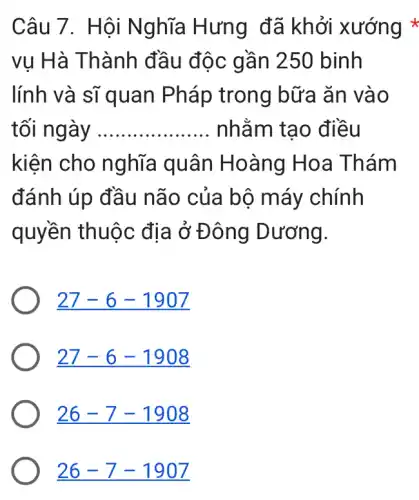 Câu 7 . Hội Nghĩa Hưng đã khởi xướng *
vụ Hà Thành đầu độc gần 250 binh
lính và sĩ quan Pháp trong bữa ǎn vào
tối ng __ nhằm tạo điều
kiện cho nghĩa quân Hoàng Hoa Thám
đánh úp đầu não của bộ máy chính
quyền thuộc địa ở Đ ông Dương.
27-6-1907
27-6-1908
26-7-1908
26-7-1907