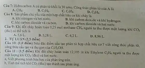 Câu 7: Hidrocacbon A có phân tử khối là 30 amu. Công thức phân tử của A là
A. CH_(4)
B. C_(2)H_(6)
C. C_(3)H_(8)
D. C_(2)H_(4)
Câu 8: Sản phẩm chủ yếu của một hợp chất hữu cơ khi cháy là
A. khi nitrogen và hơi nướC.
C. khi carbon dioxide và cacbon.
B. khi carbon dioxide và khí hyđrogen.
D. khi carbon dioxide và hơi nước
Câu 9: Khi đốt cháy hoàn toàn 025 mol methane CH_(4) người ta thu được một lượng khí CO_(2) (đkc) có thể tích là
A. 5,6 L.
B. 5,28 L.
C. 6,2 L
D. 8,96 L
2. TƯLUẠN (2 ,5 điểm)
Câu 10: (1,0 điểm) Nêu đặc điểm cấu tạo phân tử hợp chất hữu cơ ? viết công thức phân tử,
công thức cấu tạo và thu gọn của C_(2)H_(5)OH.
Câu 11 : (1,5 điểm) Khi đốt cháy hoàn toàn 12,395 lít khí Ethylene C_(2)H_(4) người ta thu được
một lượng khí CO_(2) (đkc) và hơi nướC.
a, Viết phương trình hóa học của phản ứng trên.
b, Tính thể tích khí CO_(2) (đkc) tạo thành sau phản ứng.