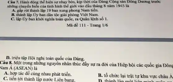 Câu 7. Hành động thể hiện sự nhạy bén, kịp thời của Đảng Cộng sản Đông Dương trước
những chuyển biến của tình hình thế giới vào đâu tháng 8 nǎm 1945 là
A. gấp rút thành lập 19 ban xung phong Nam tiến.
B. thành lập Uy ban dân tộc giải phóng Việt Nam.
C. lập Uy ban khởi nghĩa toàn quốc, ra Quân lệnh sô 1.
Mã đề 111 -Trang 1/6
D. triệu tập Hội nghị toàn quốc của Đảng.
Câu 8. Một trong những nguyên nhân thúc đẩy sự ra đời của Hiệp hội các quốc gia Đông
Vam A (ASEAN)là
A. hợp tác để cùng nhau phát triển.
B. tổ chức lại trật tự khu vực châu A
C. tiên tới thành lập nước Liên bang.
D. thành lận một liên minh