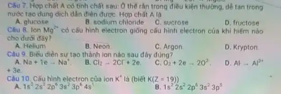 Câu 7. Hợp chất A có tinh chất sau: Ở thế rân trong điều kiện thường dê tan trong
nước tạo dung dịch dần điện đượC. Hợp chất A là
A. glucose
B. sodium chloride
C. sucrose
D. fructose
Câu 8. Ion Mg^2+ có cấu hình electron giống cấu hình electron của khí hiếm nào
cho dưới đây?
A. Helium.
B. Neon
C. Argon
D. Krypton.
Câu 9. Biểu diền sự tạo thành ion nào sau đây đúng?
A Na+1earrow Na^+
B Cl_(2)arrow 2Cl+2e
O_(2)+2earrow 2O^2
D Alarrow Al^3+
Câu 10. Cấu hình electron của ion K^+ là (biết K(Z=19))
A 1s^22s^22p^63s^23p^64s^1
B 1s^22s^22p^63s^23p^5