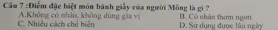 Câu 7 :Điểm đặc biệt món bánh giây của người Mông là gì?
A.Không có nhân , không dùng gia vị
B. Có nhân thơm ngon
C. Nhiêu cách chế biên
D. Sử dụng được lâu ngày