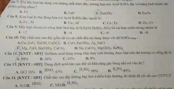 Câu 7: Khi lần lượt tác dụng với những chất dưới đây, trường hợp nào Acid H_(2)SO_(4) đặc và loãng hình thành sản
phẩm giống nhau?
A. Fe
B. FeO
C. Fe(OH)_(3)
D. Fe_(3)O_(4)
Câu 8: Kim loại bị thụ động hóa với Acid H_(2)SO_(4) đặc, nguội là :
A. Fe; Al
B. Cu ; Al
C. Cu ; Fe
D.Zn;Cr
Câu 9: Một loại oleum có công thức hóa học là H_(2)S_(2)O_(7)(H_(2)SO_(4),SO_(3)) Số oxi hóa sulfur trong oleum là
A. +2
B. +4
C. +6
D. +8
Câu 10: Dãy chất nào sau đây gồm tất cả các chất đều tác dụng được với dd H_(2)SO_(4) loãng.
A.Cu,ZnO , NaOH. CaOCl_(2) B. CuO. Fe(OH)_(2) , Ag. NaCl.
C. Mg, ZnO, Ba(OH)_(2),CaCO_(3)
D. Na, CaCO_(3),Mg(OH)_(2),BaSO_(4)
Câu 12. [KNTT-SBT] Sulfuric acid đựng trong chai thủy tinh thường được bán trên thị trường có nồng độ là
A. 98% 
B. 36% 
C. 63% 
D. 8% 
Câu 13 . TKNTT - SBT] Dung dịch acid nào sau đây có khả nǎng gây bỏng nếu rơi vào da ?
B.
A. HCl 36% 
HNO_(3)63% 
C. H_(2)SO_(4)98% 
D H_(3)PO_(4)85% 
Câu 14 . [KNTT - SBT] Chất nào sau đây không bay hơi ở điều kiện thường do nhiệt độ sôi rất cao (337^circ C)
HNO_(3)
A. H_(2)OB
C. NH_(3)D
H_(2)SO_(4)