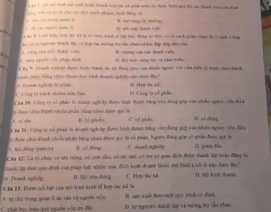 Câu 7: Đề mô hình sản xuất kinh doanh hợp tác xã phát triển ôn định hiệu quả thì các thành viên cần hoạt
động trên cơ sở tự chủ, tự chịu trách nhiệm, bình đẳng và
A. dân chủ trong quản li.
B. mở rộng thị trường
C. để cao ngườ quản lí.
D. kết nạp thành viên.
Câu 8: Liên hiệp hợp tác xã là tổ chức kinh tế tập thể, đồng sở hữu, có tư cách pháp nhân do it nhất 4 hợp
tác xã tự nguyện thành lập và hợp tác tương trợ lẫn nhau nhằm đáp ứng nhu cầu
A. nèng của mỗi thành viên.
B. chung của các thành viên.
C. tǎng nguồn vốn pháp định
D. đối mới sáng tạo và phát triển.
Câu 9: Doanh nghiệp được hình thành do sự đóng góp của nhiều người với vốn điều lệ được chia thành
nhiều phần bằng nhau thuộc loại hình doanh nghiệp nào dưới đây?
A. Doanh nghiệp tư nhân.
B. Hợp tác xã.
C. Công ty trách nhiệm hữu hạn.
D. Công ty cổ phần
Câu 10: Công ty có phần là doanh nghiệp được hình thành bằng vốn đóng góp của nhiều người vốn điều
lẻ được chia thành nhiều phần bằng nhau được gọi là
A. cô tứC.
B. cô phiếu
C. cô phần.
D. cô đông.
Câu 11: Công ty cố phần là doanh nghiệp được hình thành bằng vốn đóng góp của nhiều người vốn điều
lẻ được chia thành nhiều phần bằng nhau được gọi là cổ phần. Người đóng góp cổ phần được gọi là
A. hội đồng quản trị.
B. cô đông.
C. doanh nghiệp.
D. giám đốC.
Câu 12: Là tổ chức có tên riêng có con dấu, có tài sản, có trụ sở giao dịch được thành lập hoặc đǎng kí
thành lập theo quy định của pháp luật nhằm mục đích kinh doanh thuộc mô hình kinh tế nào dưới đây?
A. Doanh nghiệp.
B. Hộ tiêu dùng.
C. Hợp tác xã.
D. Hộ kinh doanh
Câu 13: Điểm nổi bật của mô hình kinh tế hợp tác xã là
A. tự chủ trong quản lí tài sản và nguồn vốn.
B. sản xuất theo một quy trình cố định.
C. phát huy hiệu quả nguồn vốn ưu đãi.
D. tự nguyện thành lập và tương trợ lẫn nhau.