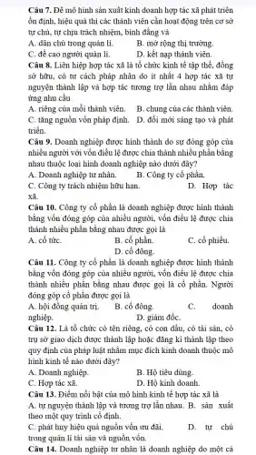 Câu 7. Để mô hình sản xuất kinh doanh hợp tác xã phát triển
ổn định, hiệu quả thì các thành viên cần hoạt động trên cơ sở
tự chủ, tự chịu trách nhiệm, bình đǎng và
A. dân chủ trong quản lí.
B. mở rộng thị trường.
C. đề cao người quản lí.
D. kết nạp thành viên.
Câu 8. Liên hiệp hợp tác xã là tổ chức kinh tế tập thể, đồng
sở hữu, có tư cách pháp nhân do ít nhất 4 hợp tác xã tự
nguyện thành lập và hợp tác tương trợ lẫn nhau nhằm đáp
ứng nhu cầu
A. riêng của môi thành viên. B. chung của các thành viên.
C. tǎng nguồn vốn pháp định. D. đổi mới sáng tạo và phát
triển.
Câu 9. Doanh nghiệp được hình thành do sự đóng góp của
nhiều người với vốn điều lệ được chia thành nhiêu phần bǎng
nhau thuộc loại hình doanh nghiệp nào dưới đây?
A. Doanh nghiệp tư nhân.
B. Công ty cổ phần
C. Công ty trách nhiệm hữu hạn.
D. Hợp tác
xã.
Câu 10. Công ty cổ phần là doanh nghiệp được hình thành
bằng vốn đóng góp của nhiều người, vốn điều lệ được chia
thành nhiều phần bǎng nhau được gọi là
A. cổ tứC.
B. cổ phần
C. cổ phiếu.
D. cổ đông.
Câu 11. Công ty cổ phần là doanh nghiệp được hình thành
bằng vốn đóng góp của nhiều người, vốn điều lệ được chia
thành nhiều phần bằng nhau được gọi là cổ phần. Người
đóng góp cổ phần được gọi là
A. hội đồng quản trị.
B. cổ đông.
C. doanh
nghiệp.
D. giám đốC.
Câu 12. Là tổ chức có tên riêng,, có con dấu, có tài sản, có
trụ sở giao dịch được thành lập hoặc đǎng kí thành lập theo
quy định của pháp luật nhằm mục đích kinh doanh thuộc mô
hình kinh tế nào dưới đây?
A. Doanh nghiệp.
B. Hộ tiêu dùng.
C. Hợp tác xã.
D. Hộ kinh doanh.
Câu 13. Điểm nổi bật của mô hình kinh tế hợp tác xã là
A. tự nguyện thành lập và tương trợ lần nhau. B. sản xuất
theo một quy trình cô định.
C. phát huy hiệu quả nguồn vốn ưu đãi.
trong quản lí tài sản và nguồn vốn.
D. tự chủ
Câu 14. Doanh nghiệp tư nhân là doanh nghiệp do một cá