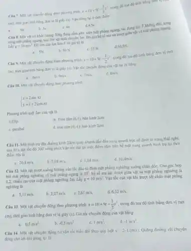 Câu 7. Mot vật chuyển động theo phương trinh
x=10+9t-(1)/(2)t^2
trong đó toa đo tính bằng đơn vị
(m)
thời gian tinh bằng đơn vị là giây (5)
Vận dimg lại 6 thời điêm
a	9s
b. 35
c. 6.
d.4,55
Câu 8. Mot vật có khối lượng 50kg đang nằm yên trên mặt phẳng ngang, tác dụng lực F không đối, song
song mạt phẳng ngang, sau 10s vật dịch chuyển Sm. Bó qua hệ số ma sát trugt giữa vật và mặt phẳng ngang.
Lấy g=10m/s^2
Độ lớn cúa lực kéo F có giá trị là
trong đó tọa đó tinh bằng đơn vị mét
c. 55 N.
d. 50,5N
a. SN
b. 50 N.
Câu 9. Một vật chuyển động theo phương trinh
x=10+9t-(1)/(2)t^2
(m)
thời gian tinh bằng đơn vị lá giây (5)
Vận tốc chuyển động của vật tại 3s bằng
a. 6m/s
b. 9m/s
c. 7m/s
d. 8m/s
Câu 10. Một vật chuyển động theo phương trình
 ) x=2sinpi t y=1+2cospi t 
Phương trình quý đạo cúa vật là
a.Elip.
b. Tròn tâm (0,1) bán kính 2cm.
c. parabol.
d. tracute (hat (o))ntacute (hat (a))m(0,-1). bán kính 2cm.
Câu 11. Một hình trụ đặc đường kính 20cm quay nhanh dần đều xung quanh trục cố định từ trạng thái nghi,
sau 30 s đạt tốc độ 300vacute (o)ng/phacute (u)t
Vận tốc dài tại một điểm nǎm trên bể mặt xung quanh hinh trụ tại thời
điểm 10s lá
a. 20,8m/s.
b. 2,08m/s
c. 1,04m/s.
d. 10,4m/s.
Câu 12. Một vật trượt xuống không vận tốc đầu tử đỉnh mặt phẳng nghiêng xuống chân dốc. Cho góc hợp
bởi mặt phẳng nghiêng và mặt phẳng ngang là
30^circ  hệ số ma sát trượt giữa vật và mặt phẳng nghiêng là
0,2, chiếu cao cúa mặt phẳng nghiêng 2m.Lấy g=10m/s^2 Vận tốc của vật khí trượt tới chân mặt phǎng
nghiệng là
a. 5,11m/s.
b. 3,27m/s.
c. 3,61m/s
d 6,32m/s
Câu 13. Một vật chuyển động theo phương trinh
x=10+9t-(1)/(2)t^2 trong đó tọa độ tính bằng đơn vị mét
(m), thời gian tính bằng đơn vị là giây f(s) Gía tốc chuyển động của vật bằng
a. 0,5m/s^2
b. -0,5m/s^2
c. 1m/s^2
d -1m/s^2
Câu 14. Một vật chuyển động có vǎn tốc biến đối theo quy luật v-2-t(m/s) Quãng đường vật chuyển
động cho tới khi dứng lại là