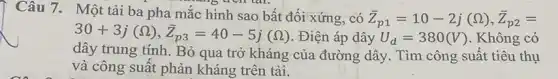 Câu 7. Một tải ba pha mắc hình sao bất đối xứng, có
bar (Z)_(p1)=10-2j(Omega ),bar (Z)_(p2)=
30+3j(Omega ),bar (Z)_(p3)=40-5j(Omega ) . Điện áp dây U_(d)=380(V) . Không có
dây trung tính. Bỏ qua trở kháng của đường dây. Tìm công suất tiêu thụ
và công suất phản kháng trên tải.