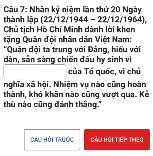 Câu 7: N hân kỷ n iêm lần thứ 20 Ngày
thành lập (22/12/1944-22/12/1964)
Chủ tịch Hồ Chí Minh dà nh lời kh en
tặng Qu ân đô i nhân d ân Viê t Nam:
"Quâ n đôi ta trung với Đả ng , hiếu với
dân, sã n sàn g chiến đ ấu hy sinh vì
square  của T ổ quốc , vì chủ
nghĩa x ã hội. Nhi êm vụ n ào cũ ng ho an
thành , khó khǎ n nào cũng vượt qua. K là
thù nà o cũn g đánh thắ nơ.
CÂU HỎI TRƯỚC
CÂU HỎI TIẾ P THEO