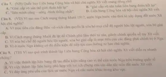 Câu 7. (NB) Quốc huy Liên bang Cộng hòa xã hội chủ nghĩa Xô viết mang dòng chữ
A. "Giai cấp vô sản thế giới đoàn kết lại"
B. "giai cấp vô sản toàn liên bang đoàn kết lại"
C. "liên minh công - nông -binh thống nhất".
D. Liên bang Cộng hòa xã hội chủ nghĩa Xô viết.
Câu 8. (VD)
Vì sao sau Cách mạng tháng Mười 1917, nước Nga bước vào thời kì xây dựng đất nước Xã
hội chủ nghĩa?
A. Vì mục tiêu của đàng Bôn -sê-vích cầm quyền là xóa bỏ mọi chế độ người bóc lột người xóa bò giai
cấp.
B. Vì Cách mạng tháng Mười đã lật đồ Chính phủ lâm thời tư sản, giành chính quyền về tay Xô viết.
C. Vì xóa bỏ chế độ người bóc lột người, xóa bỏ giai cấp là mục tiêu của các đảng phái chính trị ở Nga
D. Vì ở nước Nga không có đủ điều kiện để tiếp tục con đường tư bản chủ nghĩa.
Câu 9. (TH) Vì sao quá trình thành lập Liên bang Cộng hòa xã hội chủ nghĩa Xô viết diễn ra nhanh
chóng?
A. Vì việc thành lập liên bang đã tạo điều kiện nâng cao vị thế của nước Nga trên trường quốc tế.
B. Vì việc thành lập liên bang phù hợp với lợi ích chung của các dân tộc trên đất nước Xô viết.
C. Vì đáp ứng yêu cầu của lịch sử nước Nga và các nước khác trong khu vựC.