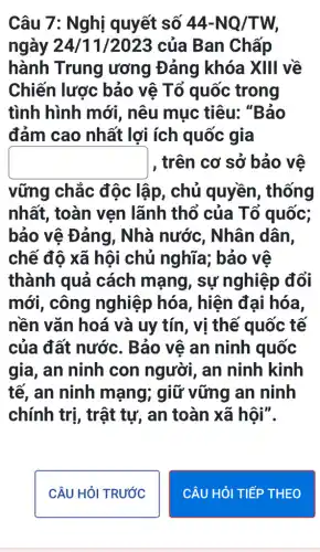 Câu 7: Nghị quyết số 44-NQ/TW,
ngày 24/11 /2023 của Ban Chấp
hành Trung ương Đảng khóa XIII về
Chiến lược bảo vê Tổ quốc trong
tình hình mới , nêu mục tiêu:"Bảo
đảm cao nhất lợi ích quốc gia
square  , trên cơ sở bảo vẽ
vững chắc độc lập, chủ quyền, thống
nhất, toàn vẹn lãnh thổ của Tố quốc;
bảo vệ Đảng , Nhà nước , Nhân dân,
chế độ xã hội chủ nghĩa; bảo ve
thành quả cách mạng , sự nghiệp đổi
mới, công nghiệp hóa , hiện đại hóa,
nền vǎn hoá và uy tín, vị thế quốc tế
của đất nước.. Bảo vệ an ninh quốc
gia, an ninh con người, an ninh kinh
tế, an ninh mạng; giữ vững an ninh
chính trị, trật tự, an toàn xã hôi".
CÂU HỏI TRƯỚC
CÂU HỏI TIẾP THEO