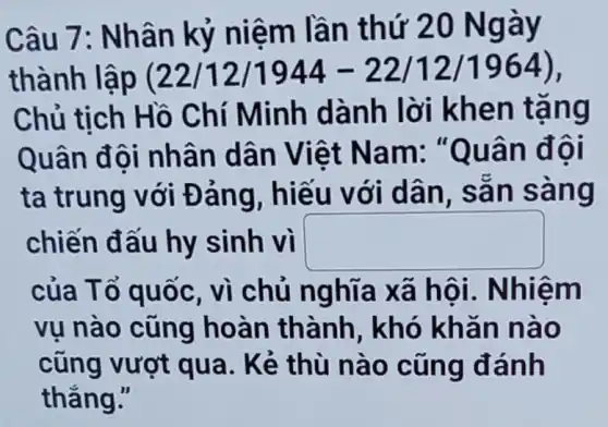 Câu 7: Nh ân kỷ ni êm lần th ứ 20 Ngày
thành lập (22/12/1944-22/12/1964)
Chủ tịch Hồ Chí Minh dàn h lời kh en tặng
Quân đ ôi nhân dân Viê t Nam : "Quân đôi
ta trung với Đảng . hiếu với d ân, sã n sang
chiến đấu hy sinh vì square 
của Tổ quốc , vì chủ nghĩa xã hô i. Nhiệm
vụ nào cũng hoàn thành , khó khǎn nào
cũng vượt qua. Kẻ thù n ào cũng đánh
thẳng."