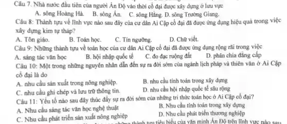 Câu 7. Nhà nước đầu tiên của người Ấn Độ vào thời cồ đại được xây dựng ở lưu vực
A. sông Hoàng Hà. B . sông Án. C. sông Hằng. D. sông Trường Giang.
Câu 8: Thành tựu vê lĩnh vực nào sau đây của cư dân Ai Cập cố đại đã được ứng dụng hiệu quả trong việc
xây đựng kim tự tháp?
A. Tôn giáo.
B. Toán họC.
C. Tín ngưỡng.
D. Chữ viết.
Câu 9: Những thành tựu về toán học của cư dân Ai Cập cố đại đã được ứng dụng rộng rãi trong việc
A. sáng tác vǎn học
B. hội nhập quốc tế
C. đo đạc ruộng đất
D. phân chia đǎng cấp
Câu 10: Một trong những nguyên nhân dẫn đến sự ra đời sớm của ngành lịch pháp và thiên vǎn ở Ai Cập
cố đại là do
A. nhu cầu sản xuất trong nông nghiệp.
B. nhu cầu tính toán trong xây dựng
C. nhu cầu ghi chép và lưu trữ thông tin.
D. nhu cầu hội nhập quốc tế sâu rộng
Câu 11: Yếu tố nào sau đây thúc đầy sự ra đời sớm của những tri thức toán học ở Ai Cập cổ đại?
A. Nhu cầu sáng tác vǎn học nghệ thuật
B. Nhu cầu tính toán trong xây dựng
C. Nhu cầu phát triển sản xuất nông nghiệp
D. Nhu cầu phát triển thương nghiệp