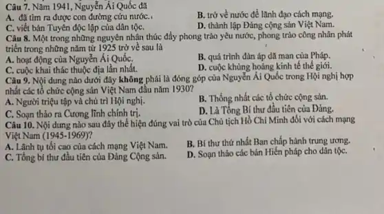 Câu 7. Nǎm 11941, Nguyễn Ái Quốc đã
A. đã tìm ra được con đường cứu nướC.
B. trở về nước để lãnh đạo cách mạng.
C. viết bản Tuyên độc lập của dân tộC.
D. thành lập Đảng cộng sản Việt Nam.
Câu 8. Một trong những nguyên nhận thúc đẩy phong trào yêu nước, phong trào công nhân phát
triển trong những nǎm từ 1925 trở về sau là
A. hoạt động của Nguyễn Ái QuốC.
B. quá trình đàn áp dã man của Pháp.
C. cuộc khai thác thuộc địa lần nhất.
D. cuộc khủng hoảng kinh tế thế giới.
Câu 9. Nội dung nào dưới đây không phải là đóng góp của Nguyễn Ái Quốc trong Hội nghị hợp
nhất các tổ chức cộng sản Việt Nam đầu nǎm 1930?
A. Người triệu tập và chủ trì Hội nghị.
B. Thống nhất các tổ chức cộng sản.
C. Soạn thảo ra Cương lĩnh chính trị.
D. Là Tổng Bí thư đầu tiên của Đảng.
Câu 10. Nội dung nào sau đây thể hiện đúng vai trò của Chủ tịch Hồ Chí Minh đôi với cách mạng
Việt Nam (1945-1969)
A. Lãnh tụ tôi cao của cách mạng Việt Nam.
B. Bí thư thứ nhất Ban chấp hành trung ương.
C. Tổng bí thư đầu tiên của Đảng Cộng sản.
D. Soạn thảo các bản Hiến pháp cho dân tộC.