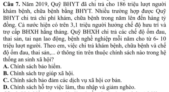 Câu 7. Nǎm 2019, Quỹ BHYT đã chi trả cho 186 triệu lượt người
khám bệnh, chữa bệnh bằng BHYT . Nhiều trường hợp được Quỹ
BHYT chi trả chi phí khám, chữa bệnh trong nǎm lên đến hàng tỷ
đông. Cả nước hiện có trên 3,1 triệu người hưởng chê độ hưu trí và
trợ câp BHXH hǎng tháng. Quỹ BHXH chi trả các chê độ ôm đau.
thai sản, tai nạn lao động, bệnh nghề nghiệp môi nǎm cho từ 6- 10
triệu lượt người. Theo em, việc chi trả khám bệnh, chữa bệnh và chê
độ ôm đau, thai sản __ ở thông tin trên thuộc chính sách nào trong hệ
thông an sinh xã hôi?
A. Chính sách bảo hiêm.
B. Chính sách trợ giúp xã hội.
C. Chính sách bảo đảm các dịch vụ xã hội cơ bản.
D. Chính sách hỗ trợ việc làm, thu nhập và giảm nghèo.