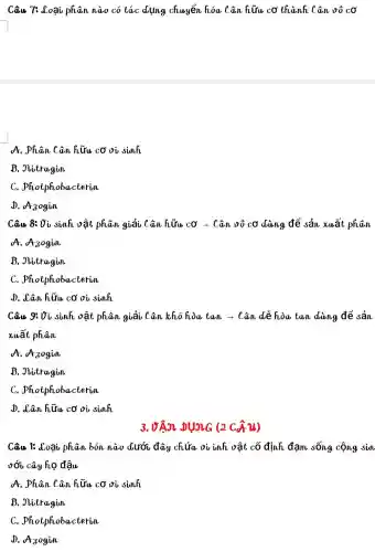 Câu 7: đoại phân nào có tác dụng chuyển hóa Cân hữu cơ thành Cân vô cơ
A. Phân Cân hữu cơ oi sinh
B. Jlitragin
C. photphobacterin
D. A30gin
Câu 8: Vì sinh vật phân giải Cân hữu cơ ­­­­→ Cân vô cơ dùng để sản xuất phân
A. A30gin
B. Jlitragin
C . photphobacterin
D. Lân hữu cơ vi sinh
Câu 9: Vì sinh vật phân giải Cân khó hòa tan ­­­­→Cân dễ hòa tan dùng để sản
xuất phân
A. A30gin
B. Jitragin
C . photphobacterin
D. dân hữu cơ vi sinh
3. VẬN DỤNG (2 Cru)
Câu 1: đoại phân bón nào dưới đây chứa vi inh vật cố định đạm sống cộng sin
sới cây họ đậu
A. Phân Cân hữu cơ oi sinh
B. Jitragin
C . photphobacterin
D. A3ogin