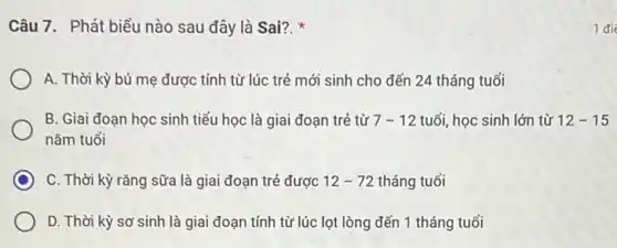 Câu 7. Phát biểu nào sau đây là Sai?.
A. Thời kỳ bú mẹ được tính từ lúc trẻ mới sinh cho đến 24 tháng tuổi
B. Giai đoạn học sinh tiểu học là giai đoạn trẻ từ 7-12 tuổi, học sinh lớn từ 12-15
nǎm tuổi
C C. Thời kỳ rǎng sữa là giai đoạn trẻ được 12-72 tháng tuổi
D. Thời kỳ sơ sinh là giai đoạn tính từ lúc lọt lòng đến 1 tháng tuổi
1 đi