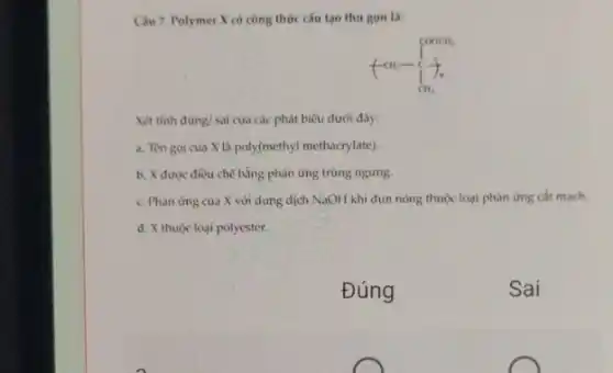 Câu 7. Polymer X có công thức cấu tạo thu gon là:
Xét tinh đúng/ sai cua các phát biểu dưới đây:
a. Tèn goi của X là poly(methyl methacrylate)
b. X được điều chế bằng phản ứng trùng ngưng.
c. Phàn ứng của X với dung dịch NaOH khi đun nóng thuộc loại phản ứng cắt mạch.
d. X thuộc loại polyester.