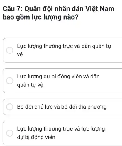 Câu 7: Q uân đội nh ân dân Việt Na m
bao gồm lực lượng nào ?
Lực lượng thường trực và dân quân tự
vệ
Lực lượng dự bị động viên và dân
quân tự vệ
Bộ đội chủ lực và bộ đội địa phương
Lực lượng thường trực và lực lượng