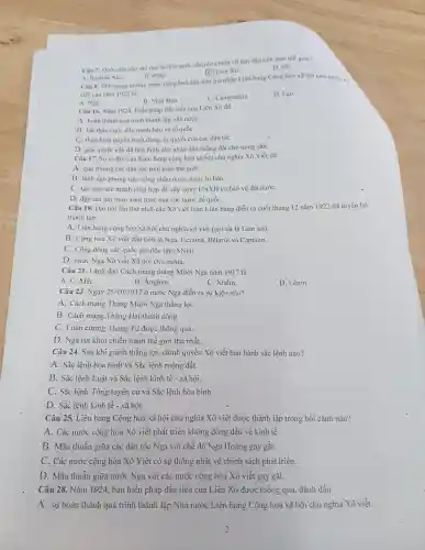 Câu 7. Quốc gia nào sau đây là nhà nước chuyên chính vô sản đầu tiên trên thế giới?
D. Mi.
(C) Liên Xô.
A. Bồ Dào Nha.
Câu 8. Một trong những nước cộng hoà đầu tiên gia nhập Liên bang Cộng hoà xã hội chú nghĩa x,
B. Pháp.
viết vào nǎm 1922 là
A. Nga.
C. Campuchia.
D. Lào.
B. Nhật Bản.
Câu 16. Nǎm 1924, Hiến pháp đầu tiên của Liên Xô đã
A. hoàn thành quá trình thành lập nhà nướC.
B. kết thúc cuộc đấu tranh bảo vệ tổ quốC.
C. thực hiện quyền bình đẳng, tự quyết của các dân tộC.
D. giải quyết vấn đề hòa bình cho nhân dân ruộng đất cho nông dân.
Câu 17. Sựra đời của Liên bang cộng hòa xã hội chủ nghĩa Xô Viết đã
A. giải phóng các dân tộc trên toàn thế giới.
B. lãnh đạo phong trào công nhân ở các nươc tư bản.
C. tạo nên sức mạnh tổng hợp để xây dựng CNXH và bảo vệ đất nướC.
D. đập tan âm mưu xâm lược của các nước đế quốC.
Câu 18. Đại hội lần thứ nhất các Xô viết toàn Liên bang diễn ra cuối tháng 12 nǎm 1922 đã tuyên bố
thành lập
A. Liên bang cộng hòa xã hội chủ nghĩa xô viết (gọi tắt là Liên xhat (O))
B. Cộng hòa Xô viết đầu tiên là Nga,, Ucraina.Bêlarút và Captazo.
C. Cộng đồng các quốc gia độc lập (SNG)
D. nước Nga Xô viết Xã hội chủ nghĩa.
Câu 21 . Lãnh đạo Cách mạng tháng Mười Nga nǎm 1917 là
A. C. MáC.
B. Anghen.
C. Xtalin.
D. Lênin.
Câu 23 Ngày 25/10/1917 ở nước Nga diễn ra sự kiện nào?
A. Cách mạng Tháng Mười Nga thắng lợi.
B. Cách mạng Tháng Hai thành công.
C. Luận cương Tháng Tư được thông qua.
D. Nga rút khỏi chiến tranh thế giới thứ nhất.
Câu 24 Sau khi giành thắng lợi, chính quyền Xô viết ban hành sắc lệnh nào?
A. Sắc lệnh hòa bình và Sắc lệnh ruộng đất.
B. Sắc lệnh Luật và Sắc lệnh kinh tế - xã hội.
C. Sắc lệnh Tổng tuyển cử và Sắc lệnh hòa bình.
D. Sắc lệnh kinh tế - xã hội.
Câu 25.Liên bang Cộng hoà xã hội chủ nghĩa Xô viết được thành lập trong bối cảnh nào?
A. Các nước cộng hòa Xô viết phát triển không đồng đều về kinh tế.
B. Mâu thuẫn giữa các dân tộc Nga với chế độ Nga Hoàng gay gǎt.
C. Các nước cộng hòa Xô Viết có sự thống nhất về chính sách phát triển.
D. Mâu thuẫn giữa nước Nga với các nước cộng hòa Xô viết gay gǎt.
Câu 28.Nǎm 1.924 , bản hiến pháp đầu tiên của Liên Xô được thông qua, đánh dấu
A. sự hoàn thành quá trình thành lập Nhà nước Liên bang Cộng hoà xã hội chủ nghĩa Xô viết.