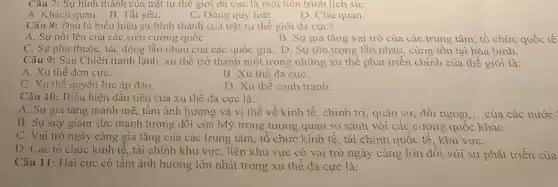 Câu 7: Sự hình thành của trật tự thế giới đa cực là một tiên trình lịch sử:
A. Khách quan. B Tất yếu.
C. Đúng quy luật.
D. Chủ quan.
Câu 8: Đâu là biểu hiện sự hình thành của trật tự thế giới đa cực?
A. Sự nổi lên của các siêu cường quốC.
B. Sự gia tǎng vai trò của các trung tâm, tổ chức quốc tế
C. Sự phụ thuộc , tác động lẫn nhau của các quốc gia.D. Sự tôn trọng lẫn nhau, cùng tồn tại hòa bình.
Câu 9: Sau Chiến tranh lạnh, xu thế trở thành một trong những xu thế phát triển chính của thế giới là:
A. Xu thế đơn cựC.
B. Xu thế đa cựC.
C. Xu thế quyền lực áp đảo.
D. Xu thế canh tranh
Câu 10: Biêu hiện đầu tiên của xu thê đa cực là:
A. Sự gia tǎng mạnh mẽ, tầm ảnh hưởng và vị thế về kinh tế, chính trị, quân sự, đối ngoại __ của các nước
B. Sự suy giảm sức mạnh tương đối của Mỹ trong tương quan so sánh với các cường quốc kháC.
C. Vai trò ngày càng gia tǎng của các trung tâm, tổ chức kinh tế, tài chính quốc tế, khu vựC.
D. Các tô chức kinh tế, tài chính khu vực, liên khu vực có vai trò ngày càng lớn đối với sự phát triển của
Câu 11: Hai cực có tầm ảnh hưởng lớn nhất trong xu thế đa cực là: