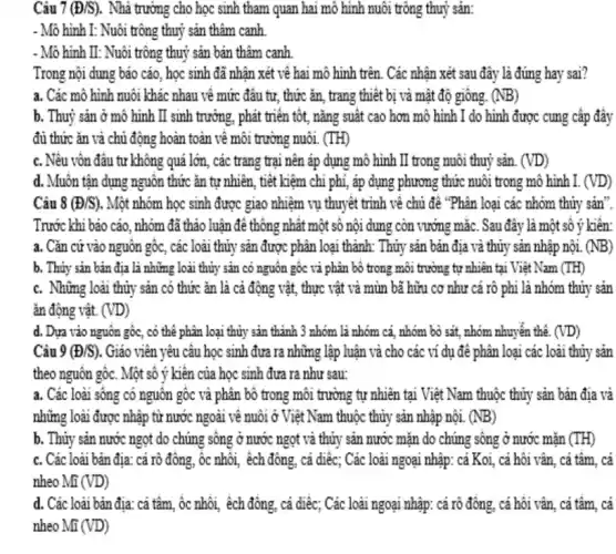 Câu 7 (Đ/S). Nhà trường cho học sinh tham quan hai mô hình nuôi trông thuỷ sản:
- Mô hình I: Nuôi trông thuỷ sản thâm canh
- Mô hình II: Nuôi trông thuỷ sản bán thâm canh
Trong nội dung bảo cáo, học sinh đã nhận xét về hai mô hình trên. Các nhận xét sau đây là đúng hay sai?
a. Các mô hình nuôi khác nhau về mức đâu tư, thức ǎn, trang thiết bị và mật độ giống. (NB)
b. Thuỷ sản ở mô hình II sinh trưởng, phát triển tốt,nǎng suất cao hơn mô hình I do hình được cung cấp đầy
đủ thức ǎn và chủ động hoàn toàn về môi trường nuôi. (TH)
c. Nêu vôn đâu tư không quá lớn , các trang trại nên áp dụng mô hình II trong nuôi thuỷ sản. (VD)
d. Muôn tận dụng nguôn thức ǎn tự nhiên, tiêt kiệm chi phí, áp dụng phương thức nuôi trong mô hình I. (VD)
Câu 8 (D/S) . Một nhóm học sinh được giao nhiệm vụ thuyết trình về chủ để "Phân loại các nhóm thủy sản".
Trước khi bảo cáo , nhóm đã thảo luân để thông nhât một sô nội dung còn vướng mắc. Sau đây là một số ý kiến:
a. Cǎn cứ vào nguôn gốc, các loài thủy sản được phân loại thành:Thủy sản bản địa và thủy sản nhập nội. (NB)
b. Thủy sản bản địa là những loài thủy sản có nguôn gốc và phân bộ trong môi trường tự nhiên tại Việt Nam (TH)
c. Những loài thủy sản có thức ǎn là cả động vật,, thực vật và mùn bã hữu cơ như cá rô phi là nhóm thủy sản
ǎn động vật. (VD)
d. Dựa vào nguôn gốc, có thể phân loại thủy sản thành 3 nhóm là nhóm cá, nhóm bò sát,nhóm nhuyến thể. (VD)
Câu 9 (D/S) . Giáo viên yêu cầu học sinh đưa ra những lập luận và cho các ví dụ đê phân loại các loài thủy sản
theo nguôn gốc. Một số ý kiên của học sinh đưa ra như sau:
a. Các loài sông có nguồn gốc và phân bô trong môi trường tự nhiên tại Việt Nam thuộc thủy sản bản địa và
những loài được nhập từ nước ngoài về nuôi ở Việt Nam thuộc thủy sản nhập nội. (NB)
b. Thủy sản nước ngọt do chúng sông ở nước ngọt và thủy sản nước mặn do chúng sông ở nước mãn
c. Các loài bản địa: cá rô đông, ôc nhôi, êch đông , cá diêc; Các loài ngoại nhập: cá Koi, cá hội vân , cả tâm, cá
nheo Mĩ (VD)
d. Các loài bản địa: cả tâm, ốc nhôi, êch đồng, cá diếc;Các loài ngoại nhập:cá rô đông, cá hối vân, cá tâm, cá
nheo Mĩ (VD)