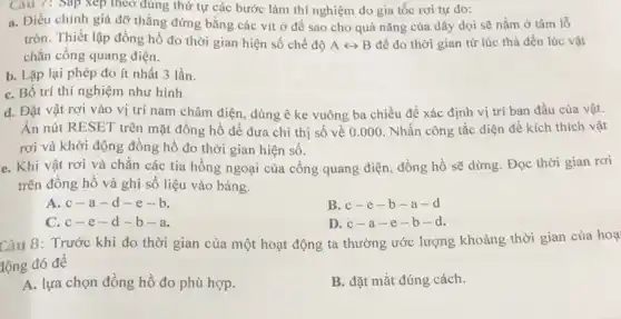 Câu 7: Sắp xep theo đúng thứ tự các bước làm thí nghiệm đo gia tốc rơi tự do:
a. Điều chinh giá đỡ thẳng đứng bằng các vít ở đế sao cho quả nǎng của dây dọi sẽ nằm ở tâm lỗ
tròn. Thiết lập đồng hồ đo thời gian hiện số chế độ Arightarrow B để đo thời gian từ lúc thả đến lúc vật
chắn công quang điện.
b. Lặp lại phép đo ít nhất 3 lần.
C. Bố trí thí nghiệm như hình
d. Đặt vật rơi vào vị trí nam châm điện, dùng ê ke vuông ba chiều để xác định vị trí ban đầu của vật.
Ân nút RESET trên mặt đồng hồ để đưa chỉ thị số về 0.000 Nhấn công tắc điện để kích thích vật
rơi và khởi động đồng hồ đo thời gian hiện số.
e. Khi vật rơi và chắn các tia hồng ngoại của cổng quang điện, đồng hồ sẽ dừng. Đọc thời gian rơi
trên đồng hồ và ghi số liệu vào bảng.
A. c-a -d-e-b.
B. c-e -b-a - Cl
C. c-e -d-b-a.
D. c-a -e-b -d.
Câu 8: Trước khi đo thời gian của một hoạt động ta thường ước lượng khoảng thời gian của hoạ
lộng đó đề
A. lựa chọn đồng hồ đo phù hợp.
B. đặt mắt đúng cách.