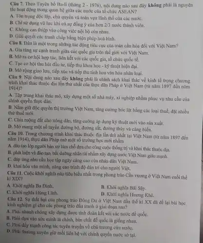 Câu 7. Theo Tuyên bố Ba-li (tháng 2-1976 , nội dung nào sau đây không phải là nguyên
tắc hoạt động trong quan hệ giữa các nước của tổ chức ASEAN?
A. Tôn trọng độc lập, chủ quyền và toàn vẹn lãnh thổ của các nướC.
B. Chỉ sử dụng vũ lực khi có sự đồng ý của hơn 2/3 nước thành viên.
C. Không can thiệp vào công việc nội bộ của nhau.
D. Giải quyết các tranh chấp bằng biện pháp hoà bình.
Câu 8. Đâu là một trong những tác động tiêu cực của toàn cầu hóa đối với Việt Nam?
A. Gia tǎng sự cạnh tranh giữa các quốc gia trên thế giới với Việt Nam.
B. Mở ra cơ hội hợp tác, liên kết với các quốc gia, tổ chức quốc tê.
C. Tạo cơ hội thu hút đầu tư , tiếp thu khoa học - kỹ thuật hiện đại.
D. Mở rộng giao lưu, tiếp xúc và tiếp thu tinh hoa vǎn hóa nhân loại.
Câu 9. Nội dung nào sau đây không phải là chính sách khai thác về kinh tế trong chương
trình khai thác thuộc địa lần thứ nhất của thực dân Pháp ở Việt Nam (từ nǎm 1897 đến nǎm
1914)
A. Tập trung khai thác mỏ, xây dựng một số nhà máy , xí nghiệp nhằm phục vụ nhu cầu của
chính quyền thực dân.
B. Nǎm giữ độc quyền thị trường Việt Nam , tǎng cường bóc lột bằng các loại thuế , đặt nhiều
thứ thuế mới.
C. Chia ruộng đất cho nông dân, tǎng cường áp dụng kỹ thuật mới vào sản xuất.
D. Mở mang một số tuyến đường bộ , đường sắt, đường thủy và cảng biển.
Câu 10. Trong chương trình khai thác thuộc địa lần thứ nhất tại Việt Nam (từ nǎm 1897 đến
nǎm 1914), thực dân Pháp mở một số trường học mới nhằm
A. đào tạo lớp người bản xứ làm chỗ dựa cho công cuộc thống trị và khai thác thuộc địa.
B. phát hiện và đào tạo, bồi dưỡng nhân tài nhằm xây dựng nước Việt Nam giàu mạnh.
C. đáp ứng nhu cầu học tập ngày càng cao của nhân dân Việt Nam.
D. khai hóa vǎn minh , nâng cao trình độ dân trí cho người Việt.
Câu 11. Cuộc khởi nghĩa nào tiêu biểu nhất trong phong trào Cần vương ở Việt Nam cuối thế
kỉ XIX?
A. Khởi nghĩa Ba Đình.
B. Khởi nghĩa Bãi Sậy.
C. Khởi nghĩa Hùng Lĩnh.
D. Khởi nghĩa Hương Khê.
Câu 12. Sự thất bại của phong trào Đông Du ở Việt Nam đầu thế kỉ XX đã để lại bài học
kinh nghiệm gì cho các phong trào đấu tranh ở giai đoạn sau?
A. Phải nhanh chóng xây dựng được tình đoàn kết với các nước đế quốC.
B. Phải dựa vào sức mình là chính., bản chất đế quốc là giống nhau.
C. Phải đẩy mạnh công tác tuyên truyền về chủ trương cứu nướC.
D. Phải thường xuyên giữ mối liên hệ với chính quyền nước sở tại.