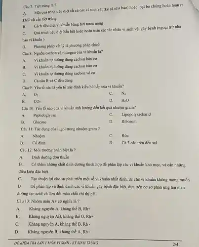 Câu 7: Tiệt trùng là ?
Câu 7:Một quá trình tiêu diệt tất cả các vi sinh vật (kể cả nha bào) hoặc loại bỏ chúng hoàn toàn ra
khói vật cần tiệt trùng
B. Cách tiêu diệt vi khuẩn bằng hơi nước nóng
C. Quá trinh tiêu diệt hầu hết hoặc hoàn toàn các tác nhân vi sinh vật gây bệnh (ngoại trừ nha
bảo vi khuấn )
D. Phương pháp vật lý là phương pháp chính
Câu 8: Nguồn cacbon và nitrogen của vi khuẩn là?
A. Vi khuân tự dưỡng dùng cacbon hữu cơ
B. Vi khuán dị dưỡng dùng cacbon hữu cơ
C. Vi khuấn tự dưỡng dùng cacbon vô cơ
D. Cả câu B và C đều đủng
Câu 9: Yếu tố nào là yếu tố xác định kiểu hô hấp của vi khuẩn?
A. O_(2)
C. N_(2)
B. CO_(2)
D. H_(2)O
Câu 10: Yếu tố nào của vi khuẩn ảnh hưởng đến kết quả nhuộm gram?
A. Peptidoglycan
Lipopolysacharid
B. Glucose
D. Ribosom
Câu 11: Tác dụng của lugol trong nhuộm gram ?
A. Nhuộm
C. Rửa
B. Cố định
D. Cả 3 câu trên đều sai
Câu 12: Môi trường phân biệt là?
A. Dinh dưỡng đơn thuần
B. Có thêm những chất dinh dưỡng thích hợp để phân lập các vi khuần khó mọc , và cần những
điều kiện đặc biệt
C. Tạo thuận lợi cho sự phát triển một số vi khuẩn nhất định, ức chế vi khuẩn không mong muốn
D. Để phân lập và định danh các vi khuẩn gây bệnh đặc biệt, dựa trên cơ sở phản ứng lên men
đường tạo acid và làm đổi màu chất chi thị pH
Câu 13: Nhóm máu A+ có nghĩa là?
A.Kháng nguyên A, kháng thể B. Rh+
B. Kháng nguyên AB kháng thể O, Rh+
C. Kháng nguyên A,kháng thể B, Rh-
D. Kháng nguyên B, kháng thể A. Rh+
DÊ KIEM TRA LAN 1 MÔN VI SINH - KỲ SINH TRÚNG