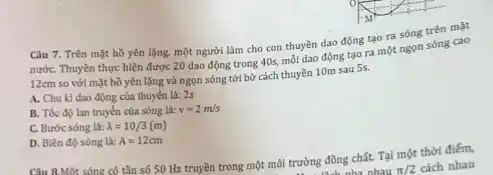 Câu 7. Trên mặt hồ yên lặng, một người làm cho con thuyền dao động tạo ra sóng trên mặt
nướC. Thuyền thực hiện được 20 dao động trong 40s, mỗi dao động tạo ra một ngọn sóng cao
12cm
so với mặt hồ yên lặng và ngọn sóng tới bờ cách thuyền 10m sau 5s.
A. Chu kì dao động của thuyền là:2s
B. Tốc độ lan truyền của sông là: v=2m/s
C. Bước sóng là: lambda =10/3(m)
D. Biên độ sóng là: A=12cm
Câu 8.Một sóng có tần số 50 Hz truyền trong một môi trường đồng chất. Tại một thời điếm,
làoh nha nhau pi /2 cách nhau