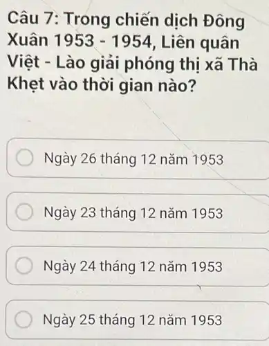 Câu 7 : Trong chiến dịch Đôn g
Xuân 1953-1954 , Liên q uan
Việt -Lào gia i phóng thị xã Thà
Khet vào thời gian nào?
Ngày 26 tháng 12 nǎm 1953
Ngày 23 tháng 12 nǎm 1953
Ngày 24 tháng 12 nǎm 1953
Ngày 25 tháng 12 nǎm 1953