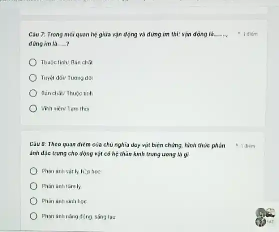 Câu 7: Trong môi quan hệ giữa vận động và dứng im thì: vận dộng là __
đứng im là __
Thuacute (hat (o))ctinh/Bgrave (a)nchacute (hat (a))t
Tuyacute (hat (e))1dacute (o)i/Tuongdacute (hat (o))i
Binchacute (hat (a))UTTuuunderset (.)(hat (o))ctinh
) Vĩnh viên/Tam thời
Câu 8: Theo quan diếm của chủ nghĩa duy vật biện chứng hình thức phân them
ánh dặc trưng cho dọng vật có hệ thần kinh trung ương là gì
Phản ánh vật ly.h. a hoc
) Phán ánh tâmly
Phàn ánh sinh hoc
Phàn ánh nǎng dóng sáng tao
1 diém