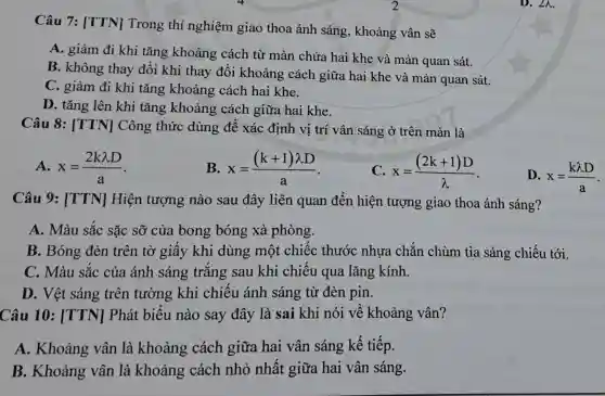 Câu 7: [TTN]Trong thí nghiệm giao thoa ánh sáng , khoảng vân sẽ
A. giảm đi khi tǎng khoảng cách từ màn chứa hai khe và màn quan sát.
B. không thay đổi khi thay đôi khoảng cách giữa hai khe và màn quan sát.
C. giảm đi khi tǎng khoảng cách hai khe.
D. tǎng lên khi tǎng khoảng cách giữa hai khe.
Câu 8: [TTN]Công thức dùng để xác định vị trí vân sáng ở trên màn là
A. x=(2klambda D)/(a)
B x=((k+1)lambda D)/(a)
C x=((2k+1)D)/(lambda )
Câu 9: [TTN]Hiện tượng nào sau đây liên quan đến hiện tượng giao thoa ánh sáng?
A. Màu sắc sặc sỡ của bong bóng xà phòng.
B. Bóng đèn trên tờ giây khi dùng một chiếc thước nhựa chǎn chùm tia sáng chiếu tới.
C. Màu sắc của ánh sáng trǎng sau khi chiếu qua lǎng kính.
D. Vệt sáng trên tường khi chiều ánh sáng từ đèn pin.
Câu 10 : [TTN] Phát biêu nào say đây là sai khi nói về khoảng vân?
A. Khoảng vân là khoảng cách giữa hai vân sáng kế tiếp.
B. Khoảng vân là khoảng : cách nhỏ nhất giữa hai vân sáng.
D. x=(klambda D)/(a)