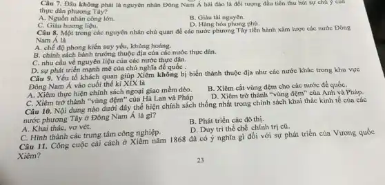 Câu 7. Đâu không phải là nguyên nhân Đông Nam Á hải đảo là đối tượng đầu tiên thu hút sự chú ý của
thực dân phương Tây?
A. Nguồn nhân công lớn.
B. Giàu tài nguyên.
D. Hàng hóa phong phú.
C. Giàu hương liệu.
Câu 8. Một trong các nguyên nhân chủ quan để các nước phương Tây tiến hành xâm lược các nước Đông
Nam Á là
A. chế độ phong kiến suy yếu, khủng hoảng.
B. chính sách bành trướng thuộc địa của các nước thực dân.
C. nhu cầu về nguyên liệu của các nước thực dân.
D. sự phát triển mạnh mẽ của chủ nghĩa đế quốc .
Câu 9. Yếu tố khách quan giúp Xiêm không bị biến thành thuộc địa như các nước khác trong khu vực
Đông Nam Á vào cuối thế kỉ XIX là
A. Xiêm thực hiện chính sách ngoại giao mềm dẻo.
B. Xiêm cắt vùng đệm cho các nước đế quốC.
C. Xiêm trở thành "vùng đệm" của Hà Lan và Pháp
D. Xiêm trở thành "vùng đệm" của Anh và Pháp.
Câu 10. Nội dung nào dưới đây thể hiện chính sách thống nhất trong chính sách khai thác kinh tế của các
nước phương Tây ở Đông Nam Á là gì?
B. Phát triển các đô thị.
A. Khai thác, vơ vét.
D. Duy trì thế chế chính trị cũ.
C. Hình thành các trung tâm công nghiệp.
Câu 11. Công cuộc cải cách ở Xiêm nǎm 1868 đã có ý nghĩa gì đối với sự phát triển của Vương quốc