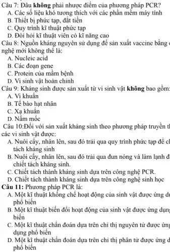 Câu 7: Đâu không phải nhược điểm của phương pháp PCR?
A. Các số liệu khó tương thích với các phân mềm máy tính
B. Thiết bị phức tạp, đắt tiên
C. Quy trình kĩ thuật phức tạp
D. Đòi hỏi kĩ thuật viên có kĩ nǎng cao
Câu 8: Nguôn kháng nguyên sử dụng đê sản xuất vaccine bằng 
nghệ mới không thê là:
A. Nucleic acid
B. Các đoạn gene
C. Protein của mâm bệnh
D. Vi sinh vật hoàn chỉnh
Câu 9: Kháng sinh được sản xuât từ vi sinh vật không bao gồm
A. Vi khuân
B. Tế bào hạt nhân
C. Xa khuân
D. Nâm mộc
Câu 10:Đối với sản xuất kháng sinh theo phương pháp truyền t]
các vi sinh vật được:
A. Nuôi cấy, nhân lên, sau đó trải qua quy trình phức tạp để cl
tách kháng sinh
B. Nuôi cây, nhân lên, sau đó trải qua đun nóng và làm lạnh đ
chiết tách kháng sinh.
C. Chiêt tách thành kháng sinh dựa trên công nghệ PCR.
D. Chiết tách thành kháng sinh dựa trên công nghệ sinh học
Câu 11: Phương pháp PCR là:
A. Một kĩ thuật không chế hoạt động của sinh vật được ứng dị
phô biên
B. Một kĩ thuật biến đổi hoạt động của sinh vật được ứng dụn;
biến
C. Một kĩ thuật chân đoán dựa trên chỉ thị nguyên tử được ứng
dụng phô biến
D. Một kĩ thuật chân đoán dựa trên chỉ thị phân tử được ứng d
phô biên