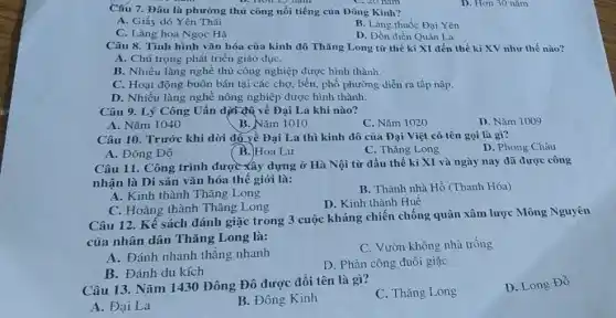 Câu 7. Đâu là phường thủ công nổi tiếng của Đông Kinh?
C. 20 nam
A. Giấy dó Yên Thái
B. Làng thuốc Đại Yên
C. Làng hoa Ngọc Hà
D. Đồn điền Quán La
Câu 8. Tình hình vǎn hóa của kinh đô Thǎng Long từ thế kì XI đến thế kì XV như thế nào?
A. Chú trọng phát triển giáo dụC.
B. Nhiều làng nghề thủ công nghiệp được hình thành.
C. Hoạt động buôn bán tại các chợ.bến, phố phường diễn ra tấp nập.
D. Nhiều làng nghề nông nghiệp được hình thành.
Câu 9. Lý Công Uẩn dịn đQ về Đại La khi nào?
A. Nǎm 1040
B. Nǎm 1010
C. Nǎm 1020
D. Nǎm 1009
Câu 10. Trước khi dời đồ về Đại La thì kinh đô của Đại Việt có tên gọi là gì?
D. Phong Châu
A. Đông Đô
( B.)Hoa Lư
C. Thǎng Long
Câu 11. Công trình được xây dựng ở Hà Nội từ đầu thế kỉ XI và ngày nay đã được công
nhận là Di sản vǎn hóa thế giới là:
B. Thành nhà Hồ (Thanh Hóa)
A. Kinh thành Thǎng Long
D. Kinh thành Huê
C. Hoàng thành Thǎng Long
Câu 12. Kể sách đánh giặc trong 3 cuộc kháng chiến chống quân xâm lược Mông Nguyên
của nhân dân Thǎng Long là:
A. Đánh nhanh thǎng nhanh
C. Vườn không nhà trống
B. Đánh du kích
D. Phản công đuôi giặc
Câu 13. Nǎm 143 ) Đông Đô được đổi tên là gì?
C. Thǎng Long
D. Long Đổ
A. Đại La
B. Đông Kinh