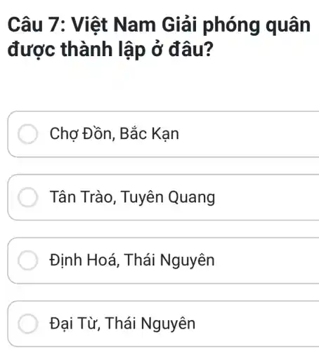 Câu 7: Viê t Nam Giải ph ông q uan
được thàn h lập ở đâu?
Chơ Đồn, B ắc Kan
Tân Trà 0, Tuyê!Quang
Định Hoá , Thái Nguyên
Đại T ừ, Thái Nguyên