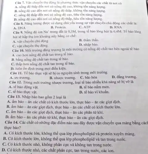 Câu 7. Vận chuyển thụ động là phương thức vận chuyển các chất từ nơi có
A. nồng độ thấp đến nơi có nồng độ cao, không tốn nǎng lượng.
B. nồng độ cao đến nơi có nồng độ thấp, không tốn nǎng lượng.
C. nồng độ thấp đến nơi có nồng độ cao, tiêu tốn nǎng lượng.
D. nồng độ cao đến nơi có nồng độ thấp, tiêu tốn nǎng lượng.
Câu 8. Nǎng lượng được sử dụng chủ yếu trong sự vận chuyển chủ động các chất là:
A. DNA
B. Protein.
C. ATP.
D. RNA
Câu 9. Nồng độ ion Na^+ trong đất là 0 ,3M, trong tế bào lông hút là 0 ,4M. Tế bào lông
hút sẽ hấp thụ ion khoáng này bằng cơ chế:
A. vận chuyên chủ động
B. thẩm thấu.
C. vận chuyên thụ động.
D. nhập bào.
Câu 10. Môi trường đǎng trương là môi trường có nồng độ chất tan bên ngoài tế bào
A. cao hơn nông độ chất tan trong tế bào.
B. bằng nồng độ chất tan trong tê bào.
C. thấp hơn nồng độ chất tan trong tế bào.
D. luôn ổn định trong mọi điều kiện.
Câu 11. Tế bào thực vật sẽ bị co nguyên sinh trong môi trường
B. nhược trương. C bão hòa
D. đẳng trương.
Câu 12. Trong môi trường nhược trương, loại tế bào nhiều khả nǎng sẽ bị vỡ là
A. tê bào động vật.
B. tế bào nâm men.
C. tế bào thực vật.
D. tế bào vi khuân.
Câu 13. Nhập bào bao gồm 2 loại là
A. ầm bào -ǎn các chất có kích thước lớn, thực bào - ǎn các giọt dịch.
B. âm bào -ǎn các giọt dịch , thực bào - ǎn các chất có kích thước lớn.
C. âm bào -ǎn các giọt dịch , thực bào -ǎn các phân tử khí.
D. ẩm bào -ǎn các phân tử khí, thực bào -ǎn các giọt dịch.
Câu 14. Các chất có những đặc điểm nào sau đây được vận chuyển qua màng bằng cách
thực bào?
A. Có kích thước lớn, không thể qua lớp phospholipid và protein xuyên màng.
B. Có kích thước lớn, không thể qua lớp phospholipid và tan trong nướC.
C. Có kích thước nhỏ, không phân cực và không tan trong nướC.
D. Có kích thước nhỏ, các chất phân cực, tan trong nước , các ion.