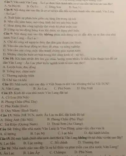 Câu 7: Vǎn minh Vǎn Lang-Au Lạc được hình thành trên cơ sở của nên vǎn hóa nào sau đây?
D. He thong song
A. Sa Huỳnh
B. Óc Eo
C. Đông Son
D. Son Vi
Câu 8: Nội dung nào sau đây là cơ sở xã hội dẫn đến sự hình thành nền vǎn minh Vǎn Lang
- Au Lac?
A. Xuất hiện sự phân hóa giữa các tầng lớp trong xã hội
B. Nhu cầu xâm lược, mở rộng lãnh thô trở nên bức thiết
C. Hoạt động thù công nghiệp đạt trình độ phát triển cao
D. Công cụ lao động bǎng kim khí được sử dụng phô biến
Câu 9: Nội dung nào sau đây không phản ánh đúng cơ sở dần đến sự ra đời của nhà
nước Vǎn Lang - Âu Lạc?
A. Chê độ công xã nguyên thủy đạt đến giai đoạn cực thinh
B. Yêu câu của hoạt động trị thuỷ đề phục vụ nông nghiệp.
C. Yêu cầu của công cuộc đấu tranh chông giặc ngoại xâm.
D. Những chuyển biến cơ bản trong đời sông kinh tế - xã hội.
Câu 10: Khí hậu nhiệt đới âm gió mùa, lượng mưa nhiều là điều kiện thuận lợi đề cư
dân Vǎn Lang -Âu Lạc phát triển ngành kinh tê nào sau đây?
A. Luyện kim, đúc đồng
B. Trông trọt, chǎn nuôi
C. Thương nghiệp biên
D. Chê tạo vũ khí
Câu 11: Nhà nước nào sau đây ở Việt Nam ra đời vào khoảng thể kĩ VII TCN?
A. Vǎn Lang
B. Âu Lạc
C. Phù Nam
D. Đại Việt
Câu 12: Kinh đô của nhà nước Vǎn Lang đặt tại
A. Cô Loa (Hà Nội)
B. Phong Châu (Phú Thọ)
C. Phú Xuân (Huê)
D. Quy Nhơn (Bình Định)
Câu 13: Nǎm 208 TCN, nước Âu Lạc ra đời, đặt kinh đô tại
A. Đông Anh (Hà Nội).
B. Phong Châu (Phú Thọ)
C. Trà Kiệu (Quảng Nam).
D. Thoại Sơn (An Giang).
Câu 14: Đứng đâu nhà nước Vǎn Lang là Vua Hùng, giúp việc cho vua là
A. tê tướng
B. Lục bộ
C. Lạc hâu
D. đại hành khiên
Câu 15: Bộ máy hành chính nhà nước dưới thời kì Vǎn Lang không tồn tại chức vụ nào sau đây?
A. Lạc hâu
B. Lạc tướng
C. Bố chính
D. Thượng thư
Câu 16: Nhà nước nào sau đây là sự kê thừa và phát triển của nhà nước Vǎn Lang?
A. Âu Lạc
B. Lâm Áp
C. Chǎmpa
D. Phù Nam