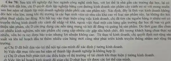 Câu 70 : Sau khi tốt nghiệp đại học ngành công nghệ sinh học , với lợi thế là nhà gân các trường đại học lại có
diện tích đất lớn, chị D quyết định lập nghiệp bằng con đường kinh doanh sản phâm cây cảnh mi ni với mong muôn
sau hai nǎm sẽ thành lập một doanh nghiệp phân phối các sản phâm này. Xác định,, đây là lĩnh vực kinh doanh không
đòi hỏi vôn lớn , trong khi thị trường là các bạn sinh viên có nhu câu khá cao về loại sản phâm này, lại không đòi hỏi
phải thuê nhiều lao động . Khi bắt tay vào thực hiện công việc kinh doanh , chị đã tìm các nguôn hàng ở nhiêu nơi có
truyền thông kinh doanh cây cảnh đê nhập về khá , ngoài việc thuê một cửa hàng gân trường đại học đề bán và giới
thiệu sản phâm , chị D còn ứng dụng các nên tảng mạng xã hội để đǎng và quảng bá sản phẩm . Do thời gian đầu chưa
có nhiều kinh nghiệm nên sản phâm chị cung câp nhiều cây gặp sâu bệnh chết, đôi tượng khách hàng chưa thực sự
nhiêu., vôn bỏ ra tuy được bảo toàn nhưng lợi nhuân không cao. Từ thực tê kinh doanh , chị quyết định mở rộng sản
xuất và lên kê hoạch đâu tư thêm nhiêu cửa hàng mới cũng như phát triên kênh truyền thông nhǎm mở rộng thi
trường.
a) Chị D đã biết dựa vào lợi thế nội tại của mình để xác định ý tưởng kinh doanh.
b) Việc đặt mục tiêu sau hai nǎm sẽ thành lập doanh nghiệp là không hợp lý.
c) Chị D chưa biết phân tích các điêu kiện vê thị trường vê tài chính khi thực hiện ý tưởng kinh doanh.