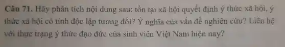 Câu 71 . Hãy phân tích nội dung sau:tồn tại xã hội quyết định ý thức xã hội, ý
thức xã hội có tính độc lập tương đối? Y nghĩa của vấn đề nghiên cứu ? Liên hệ
với thực trạng ý thức đạo đức của sinh viên Việt Nam hiện nay?