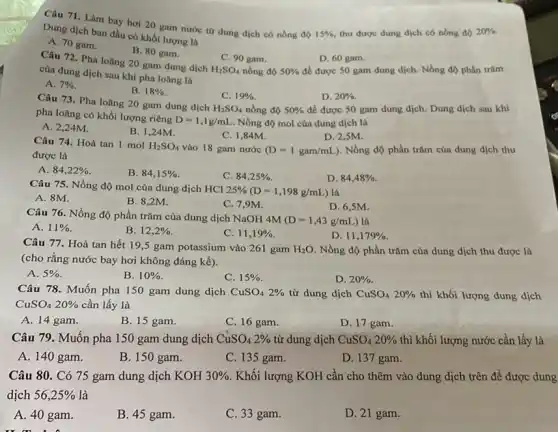 Câu 71. Làm bay hơi 20 gam nước tứ dung dịch có nồng độ
15%  thu được dung dịch có nồng độ 20% . Dung dịch ban đầu có khối lượng là
A. 70 gam.
Câu 72. Pha loãng 20 gam dung dịch
B. 80 gam.
C. 90 gam.
nồng độ
D. 60 gam.
để được 50 gam dung dịch. Nồng độ phần trǎm
của dung dịch sau khi pha loãng là	50%  H_(2)SO_(4)
A. 7% 
B. 18% 
Câu 73. Pha loãng 20 gam dung dịch
C.
H_(2)SO_(4)
19% 
D. 20% .
để được 50 gam dung dịch. Dung dịch sau khi
pha loãng có khối lượng riêng
D=1,1g/mL . Nồng độ mol của dung dịch là
nồng độ 50% 
A. 2,24M.
B. 1,24M.
C. 1,84M.
D. 2,5M.
Câu 74. Hoà tan 1 mol H_(2)SO_(4) vào 18 gam nước (D=1gam/mL) . Nồng độ phần trǎm của dung dịch thu
được là
A. 84,22% 
B. 84,15% 
C. 84,25% .
D. 84,48% 
Câu 75. Nồng độ mol của dung dịch HCI
25% (D=1,198g/mL) là
A. 8M.
B. 8,2M.
C. 7,9M.
D. 6,5M.
Câu 76. Nồng độ phần trǎm của dung dịch NaOH
M(D=1,43g/mL ) là
A. 11% 
B. 12,2% 
C. 11,19% 
D. 11,179% 
Câu 77. Hoà tan hết 19,5 gam potassium vào 261 gam H_(2)O Nồng độ phần trǎm của dung dịch thu được là
(cho rằng nước bay hơi không đáng kể).
A. 5% 
B. 10% 
C. 15% 
D. 20% 
Câu 78. Muốn pha 150 gam dung dịch CuSO_(4)2%  từ dung dịch CuSO_(4)20%  thì khối lượng dung dịch
CuSO_(4)20%  cần lấy là
A. 14 gam.
B. 15 gam.
C. 16 gam.
D. 17 gam.
Câu 79. Muốn pha 150 gam dung dịch CuSO_(4)2%  từ dung dịch CuSO_(4)20%  thì khối lượng nước cần lấy là
A. 140 gam.
B. 150 gam.
C. 135 gam.
D. 137 gam.
Câu 80. Có 75 gam dung dịch KOH30% . Khối lượng KOH cần cho thêm vào dung dịch trên để được dung
dịch 56,25%  là
A. 40 gam.
B. 45 gam.
C. 33 gam.
D. 21 gam.